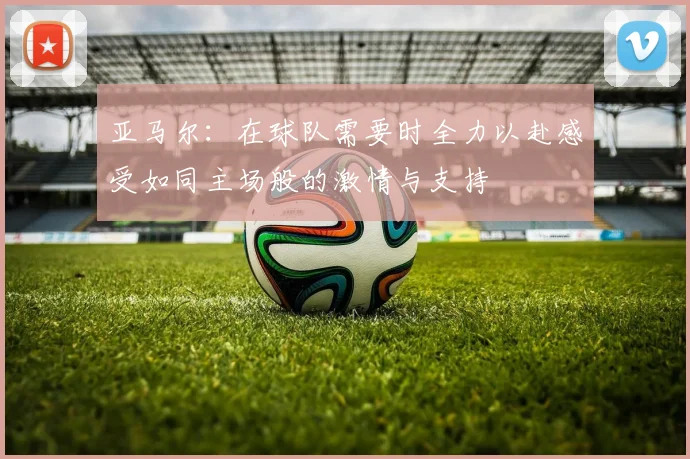 亚马尔：在球队需要时全力以赴感受如同主场般的激情与支持