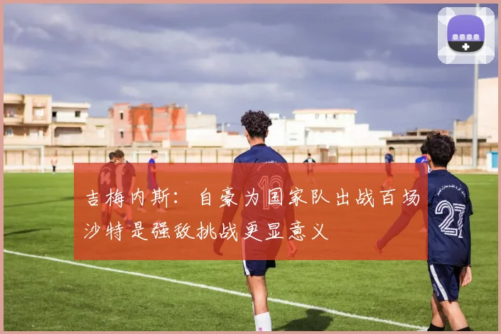吉梅内斯：自豪为国家队出战百场沙特是强敌挑战更显意义