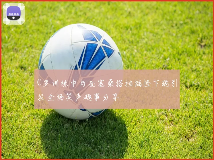 C罗训练中与孔塞桑搭档搞怪下跪引发全场笑声趣事分享