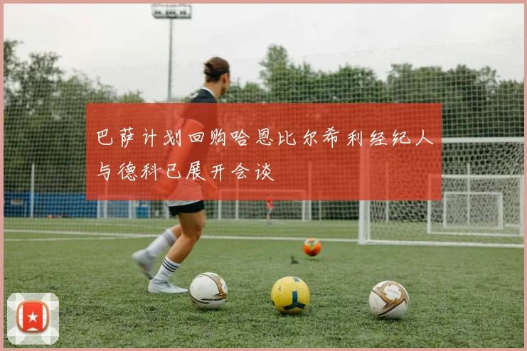 巴萨计划回购哈恩比尔希利经纪人与德科已展开会谈