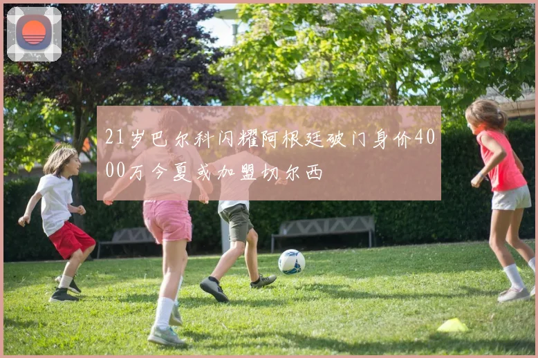 21岁巴尔科闪耀阿根廷破门身价4000万今夏或加盟切尔西