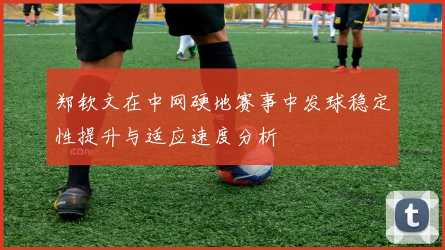 郑钦文在中网硬地赛事中发球稳定性提升与适应速度分析