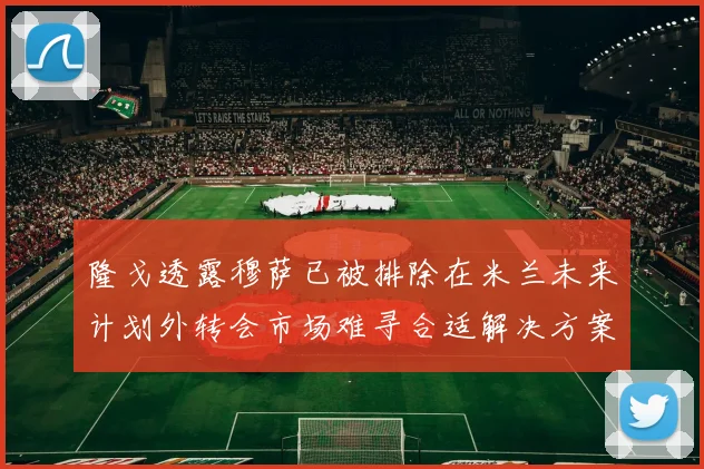 隆戈透露穆萨已被排除在米兰未来计划外转会市场难寻合适解决方案