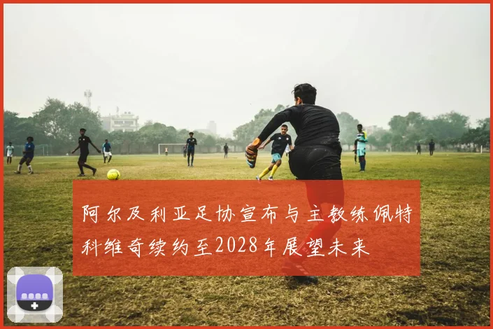 阿尔及利亚足协宣布与主教练佩特科维奇续约至2028年展望未来