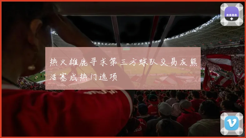 热火雄鹿寻求第三方球队交易灰熊活塞成热门选项