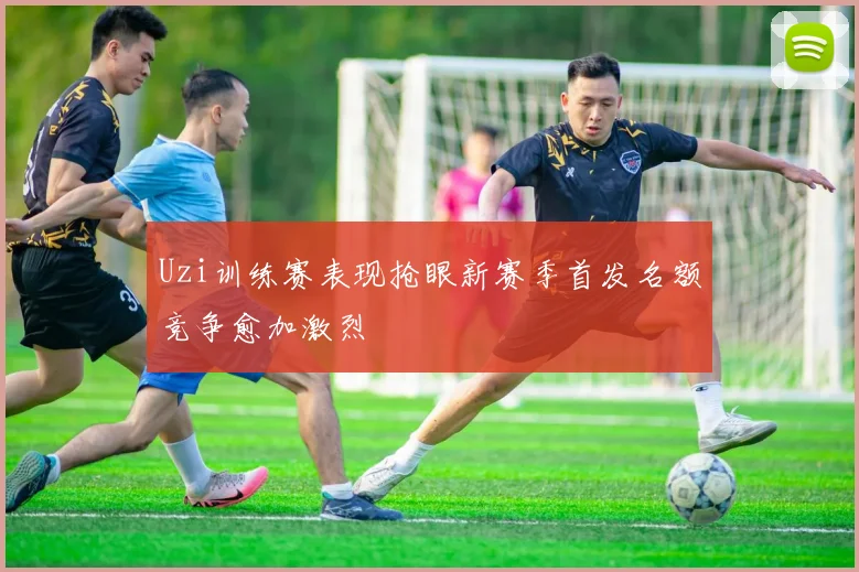 Uzi训练赛表现抢眼新赛季首发名额竞争愈加激烈
