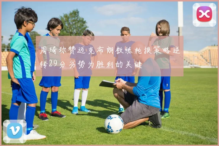周琦称赞迈克布朗教练轮换策略逆转29分劣势为胜利的关键
