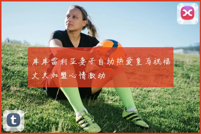 库库雷利亚妻子自幼热爱皇马祝福丈夫加盟心情激动