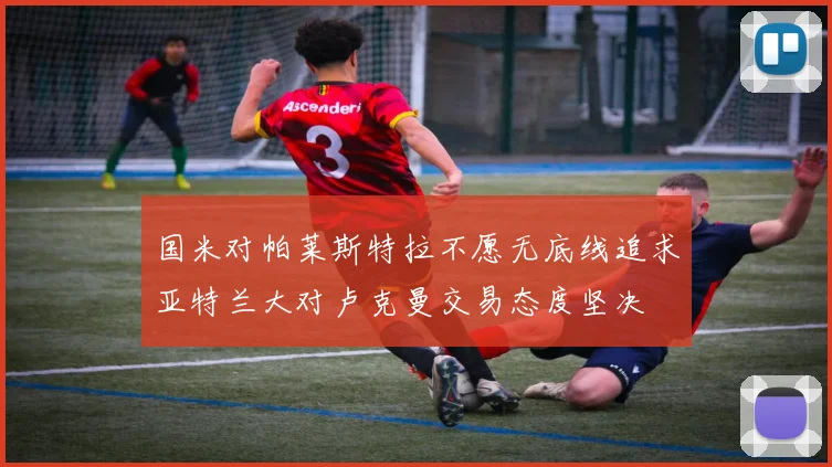 国米对帕莱斯特拉不愿无底线追求亚特兰大对卢克曼交易态度坚决