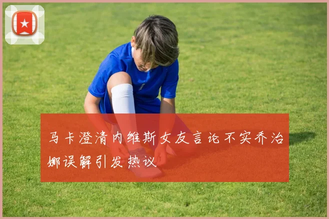 马卡澄清内维斯女友言论不实乔治娜误解引发热议