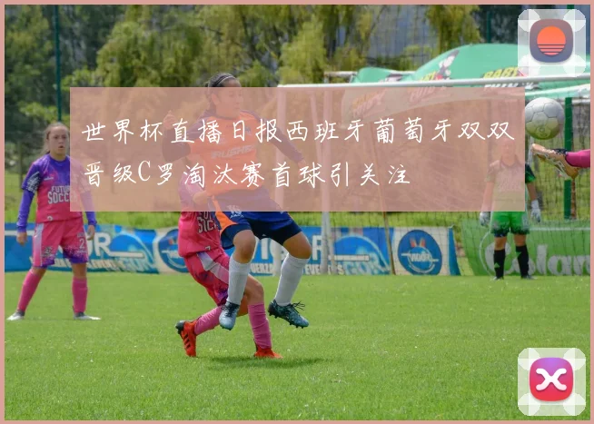 世界杯直播日报西班牙葡萄牙双双晋级C罗淘汰赛首球引关注