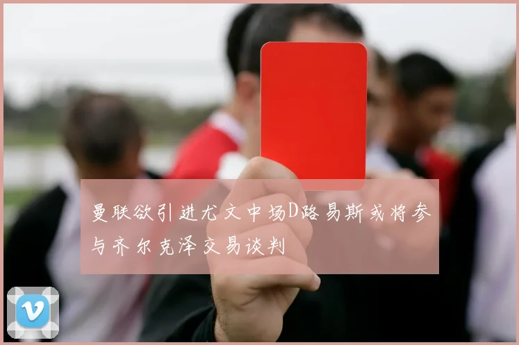 曼联欲引进尤文中场D路易斯或将参与齐尔克泽交易谈判