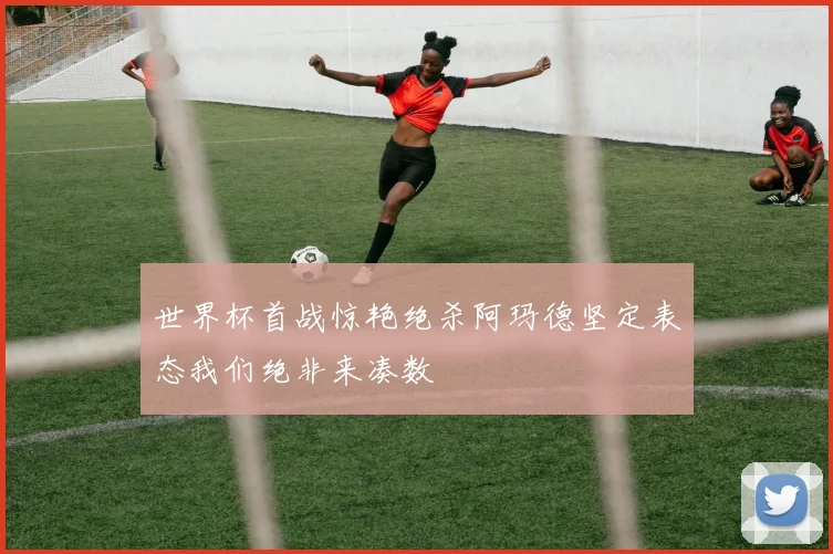 世界杯首战惊艳绝杀阿玛德坚定表态我们绝非来凑数