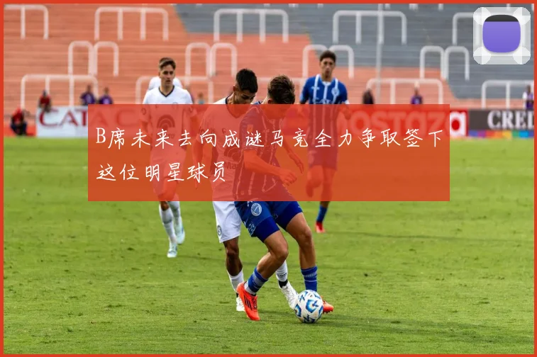 B席未来去向成谜马竞全力争取签下这位明星球员