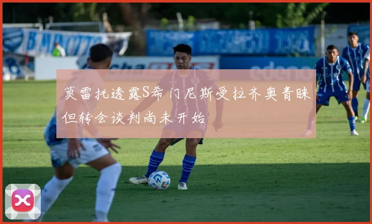 莫雷托透露S希门尼斯受拉齐奥青睐但转会谈判尚未开始