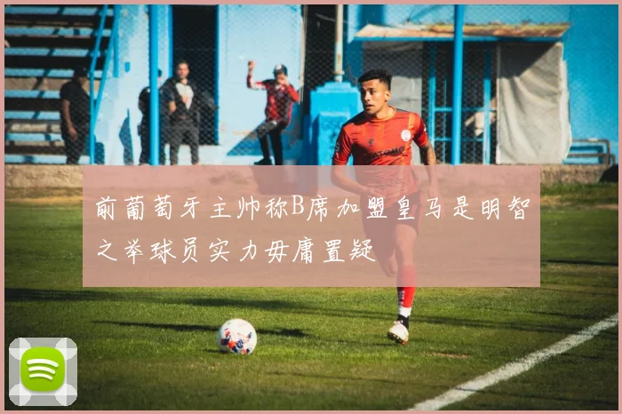 前葡萄牙主帅称B席加盟皇马是明智之举球员实力毋庸置疑