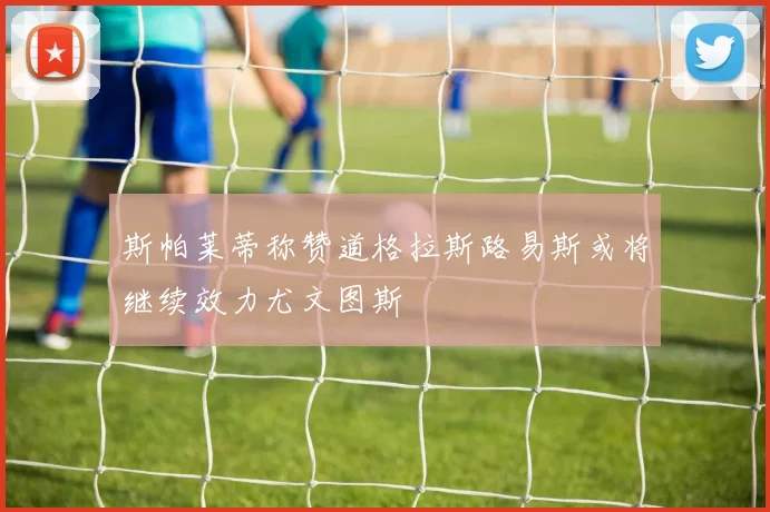 斯帕莱蒂称赞道格拉斯路易斯或将继续效力尤文图斯