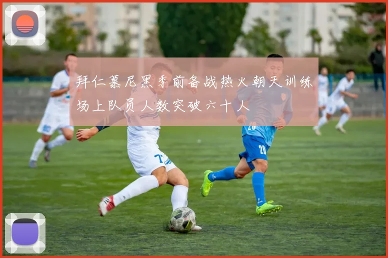 拜仁慕尼黑季前备战热火朝天训练场上队员人数突破六十人